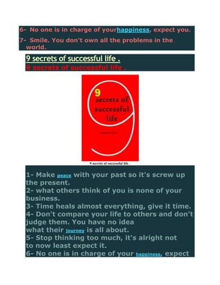 6- No one is in charge of yourhappiness, expect you.
7- Smile. You don't own all the problems in the
  world.

 9 secrets of successful life .
 9 secrets of successful life .




                     9 secrets of successful life .


 1- Make peace with your past so it's screw up
 the present.
 2- what others think of you is none of your
 business.
 3- Time heals almost everything, give it time.
 4- Don't compare your life to others and don't
 judge them. You have no idea
 what their journey is all about.
 5- Stop thinking too much, it's alright not
 to now least expect it.
 6- No one is in charge of your happiness, expect
 