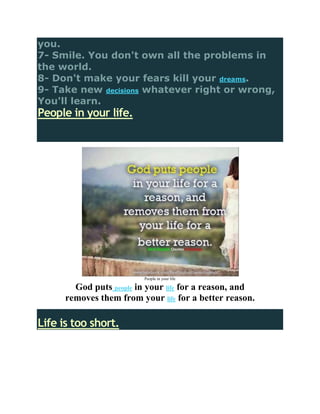 you.
7- Smile. You don't own all the problems in
the world.
8- Don't make your fears kill your dreams.
9- Take new decisions whatever right or wrong,
You'll learn.
People in your life.




                          People in your life

        God puts people in your life for a reason, and
      removes them from your life for a better reason.

Life is too short.
 