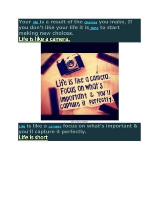 Your life is a result of the choices you make, If
you don't like your life it is time to start
making new choices.
Life is like a camera.




                         Life is like a camera

   is like a camera focus on what's important &
Life
you'll capture it perfectly.
Life is short
 