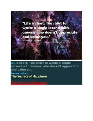 Life

Lifeis short. Too short to waste a single
second with anyone who doesn't appreciate
and value you.
Journey to find .
The Secrets of Happiness
The Secrets of Happiness
 