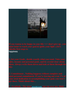 If you wanna to be happy in your life >>> don't give up , you
must insist to reach your goal & ignite your light :) let's
takethe first steps to
happiness
:

1. Set your Goals , decide exactly what you want. Take your
sales, income and personal goals, and be crystal clear about
them. Always write them down and look at them through the
day.


2. Commitment , Nothing happens without complete and
total personal commitment. If you’re leaving out even 1% of
your total dedication to accomplishing your goal, you won’t
get there. Think about this…

3. Gratitude , The most powerful words you can ever use, think
 
