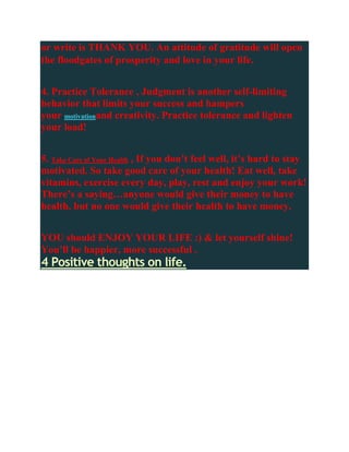 or write is THANK YOU. An attitude of gratitude will open
the floodgates of prosperity and love in your life.


4. Practice Tolerance , Judgment is another self-limiting
behavior that limits your success and hampers
your motivationand creativity. Practice tolerance and lighten
your load!


5. Take Care of Your Health , If you don’t feel well, it’s hard to stay
motivated. So take good care of your health! Eat well, take
vitamins, exercise every day, play, rest and enjoy your work!
There’s a saying…anyone would give their money to have
health, but no one would give their health to have money.


YOU should ENJOY YOUR LIFE :) & let yourself shine!
You’ll be happier, more successful .
4 Positive thoughts on life.
 