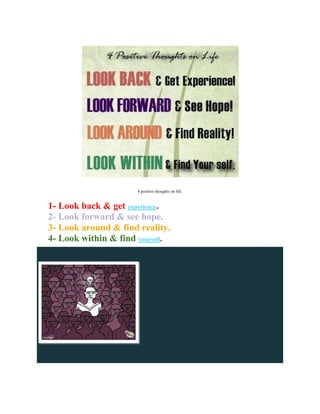 4 positive thoughts on life.


1- Look back & get experience.
2- Look forward & see hope.
3- Look around & find reality.
4- Look within & find yourself.
 