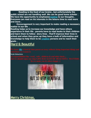 Reading is the food of our brains , but unfortunately the
public school are not handling well .We can be good home scholar .
We have the opportunity to emphasizereading to our thoughts .
Everyone can read on his interests in the leisure time to read more
and more .
      Encouragement is very important to make reading a necessary
matter in our life .
Reading helps us to increase our knowledge and have others
experience in their life . parents have to read books to their children
and learn them to follow story lines . That’ll improve their lives in
school and when they grow up they have a bulk of information and
knowledge to help them to be creative persons and to reach their
goals .
Hard & Beautiful
We know life is hard & time passes us away without doing important things and
sometimes we wanna to
break distractions
of responsibilities like work , wife , children & and other duets ,,
but we should enjoy our time LIFE HAS ALOT OF BEAUTIFUL MATTERS ,
                         live to make you & others happy :)




Merry Christmas.
 