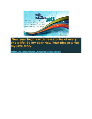 Happy new year

New year begins with new stories of every
one's life. So my dear New Year please write
my love story.

Watch the really largest Christmas tree in Britain.
 