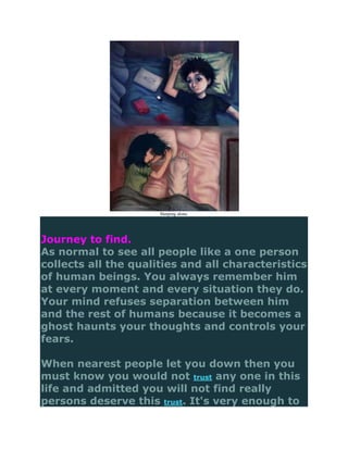 Sleeping alone.




Journey to find.
As normal to see all people like a one person
collects all the qualities and all characteristics
of human beings. You always remember him
at every moment and every situation they do.
Your mind refuses separation between him
and the rest of humans because it becomes a
ghost haunts your thoughts and controls your
fears.

When nearest people let you down then you
must know you would not trust any one in this
life and admitted you will not find really
persons deserve this trust. It's very enough to
 