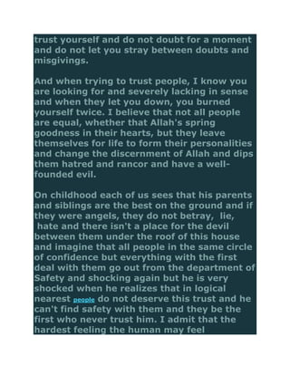 trust yourself and do not doubt for a moment
and do not let you stray between doubts and
misgivings.

And when trying to trust people, I know you
are looking for and severely lacking in sense
and when they let you down, you burned
yourself twice. I believe that not all people
are equal, whether that Allah's spring
goodness in their hearts, but they leave
themselves for life to form their personalities
and change the discernment of Allah and dips
them hatred and rancor and have a well-
founded evil.

On childhood each of us sees that his parents
and siblings are the best on the ground and if
they were angels, they do not betray, lie,
 hate and there isn't a place for the devil
between them under the roof of this house
and imagine that all people in the same circle
of confidence but everything with the first
deal with them go out from the department of
Safety and shocking again but he is very
shocked when he realizes that in logical
nearest people do not deserve this trust and he
can't find safety with them and they be the
first who never trust him. I admit that the
hardest feeling the human may feel
 