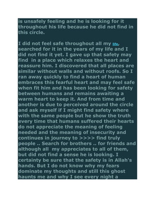 is unsafely feeling and he is looking for it
throughout his life because he did not find in
this circle.

I did not feel safe throughout all my life,
searched for it in the years of my life and I
did not find it yet. I gave up that safety may
find in a place which relaxes the heart and
reassure him. I discovered that all places are
similar without walls and without roofs. So I
ran away quickly to find a heart of human
embraces this fearful heart and may feel safe
when fit him and has been looking for safety
between humans and remains awaiting a
warm heart to keep it. And from time and
another is due to perceived around the circle
and ask myself if I might find safety where
with the same people but he show the truth
every time that humans suffered their hearts
do not appreciate the meaning of feeling
needed and the meaning of insecurity and
continues in journey to >>>> find truly
people .. Search for brothers .. for friends and
although all my appreciates to all of them,
but did not find a sense he is looking. I
certainty be sure that the safety is in Allah's
hands. But I do not know why my fears
dominate my thoughts and still this ghost
haunts me and why I see every night a
 