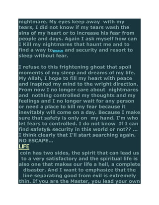 nightmare. My eyes keep away with my
tears, I did not know if my tears wash the
sins of my heart or to increase his fear from
people and days. Again I ask myself how can
I Kill my nightmares that haunt me and to
find a way topeace and security and resort to
sleep without fear.

I refuse to this frightening ghost that spoil
moments of my sleep and dreams of my life.
My Allah, I hope to fill my heart with peace
and inspired my mind to the wright direction.
From now I no longer care about nightmares
and nothing controlled my thoughts and my
feelings and I no longer wait for any person
or need a place to kill my fear because it
inevitably will come on a day. Because I make
sure that safety is only on my hand. I'm who
let fears to controlled. I do not know If I can
find safety& security in this world or not?? ...
I think clearly that I'll start searching again.
NO ESCAPE...
LIFE
coin has two sides, the spirit that can lead us
 to a very satisfactory and the spiritual life is
also one that makes our life a hell, a complete
  disaster. And I want to emphasize that the
  line separating good from evil is extremely
thin. If you are the Master, you lead your own
 
