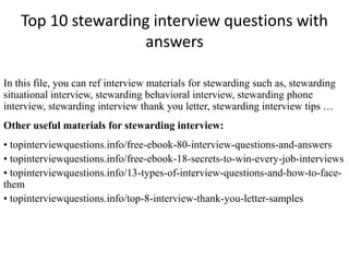 Top 10 stewarding interview questions with
answers
In this file, you can ref interview materials for stewarding such as, stewarding
situational interview, stewarding behavioral interview, stewarding phone
interview, stewarding interview thank you letter, stewarding interview tips …
Other useful materials for stewarding interview:
• topinterviewquestions.info/free-ebook-80-interview-questions-and-answers
• topinterviewquestions.info/free-ebook-18-secrets-to-win-every-job-interviews
• topinterviewquestions.info/13-types-of-interview-questions-and-how-to-face-
them
• topinterviewquestions.info/top-8-interview-thank-you-letter-samples
 