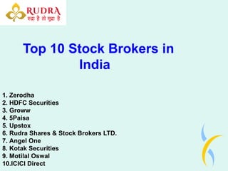 Top 10 Stock Brokers in
India
1. Zerodha
2. HDFC Securities
3. Groww
4. 5Paisa
5. Upstox
6. Rudra Shares & Stock Brokers LTD.
7. Angel One
8. Kotak Securities
9. Motilal Oswal
10.ICICI Direct
 