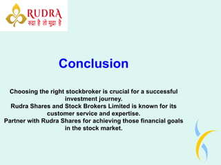Conclusion
Choosing the right stockbroker is crucial for a successful
investment journey.
Rudra Shares and Stock Brokers Limited is known for its
customer service and expertise.
Partner with Rudra Shares for achieving those financial goals
in the stock market.
 