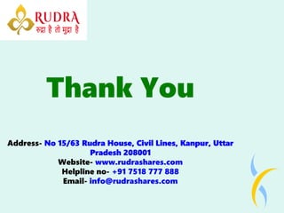 Thank You
Address- No 15/63 Rudra House, Civil Lines, Kanpur, Uttar
No 15/63 Rudra House, Civil Lines, Kanpur, Uttar
No 15/63 Rudra House, Civil Lines, Kanpur, Uttar
Pradesh 208001
Pradesh 208001
Pradesh 208001
Website- www.rudrashares.com
Helpline no- +91 7518 777 888
Email- info@rudrashares.com
 