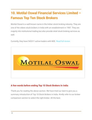 10. Motilal Oswal Financial Services Limited –
Famous Top Ten Stock Brokers
Motilal Oswal is a well known name in the Indian stock broking industry. They are
one of the oldest stock brokers in India with an establishment in 1987. They are
majorly into institutional trading but also provide retail stock broking services as
well.
Currently, they have 543311 active traders with NSE. Read full review.
A few words before ending Top 10 Stock Brokers In India
Thank you for reading the above section. We have tried our best to give you a
summary introduction of Top 10 Stock Brokers in India. Kindly refer to our broker
comparison section to select the right broker. All the best.
11
 