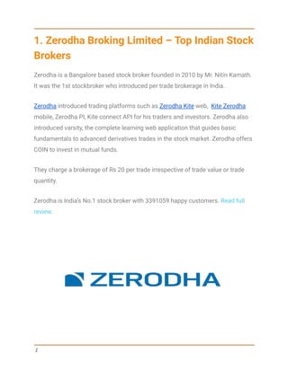 1. Zerodha Broking Limited – Top Indian Stock
Brokers
Zerodha is a Bangalore based stock broker founded in 2010 by Mr. Nitin Kamath.
It was the 1st stockbroker who introduced per trade brokerage in India.
Zerodha introduced trading platforms such as Zerodha Kite web, Kite Zerodha
mobile, Zerodha PI, Kite connect API for his traders and investors. Zerodha also
introduced varsity, the complete learning web application that guides basic
fundamentals to advanced derivatives trades in the stock market. Zerodha offers
COIN to invest in mutual funds.
They charge a brokerage of Rs 20 per trade irrespective of trade value or trade
quantity.
Zerodha is India’s No.1 stock broker with 3391059 happy customers. Read full
review.
2
 