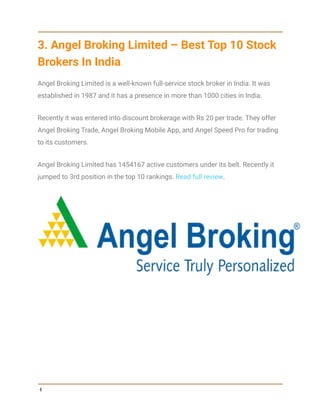 3. Angel Broking Limited – Best Top 10 Stock
Brokers In India
Angel Broking Limited is a well-known full-service stock broker in India. It was
established in 1987 and it has a presence in more than 1000 cities in India.
Recently it was entered into discount brokerage with Rs 20 per trade. They offer
Angel Broking Trade, Angel Broking Mobile App, and Angel Speed Pro for trading
to its customers.
Angel Broking Limited has 1454167 active customers under its belt. Recently it
jumped to 3rd position in the top 10 rankings. Read full review.
4
 