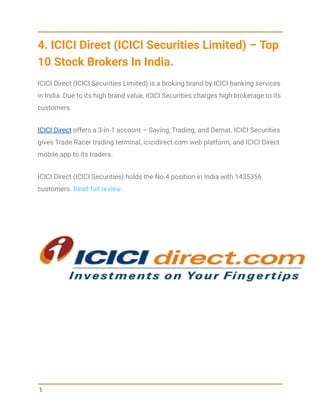 4. ICICI Direct (ICICI Securities Limited) – Top
10 Stock Brokers In India.
ICICI Direct (ICICI Securities Limited) is a broking brand by ICICI banking services
in India. Due to its high brand value, ICICI Securities charges high brokerage to its
customers.
ICICI Direct offers a 3-in-1 account – Saving, Trading, and Demat. ICICI Securities
gives Trade Racer trading terminal, icicidirect.com web platform, and ICICI Direct
mobile app to its traders.
ICICI Direct (ICICI Securities) holds the No.4 position in India with 1435356
customers. Read full review.
5
 