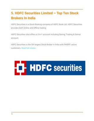 5. HDFC Securities Limited – Top Ten Stock
Brokers In India
HDFC Securities is a Stock Broking company of HDFC Bank Ltd. HDFC Securities
provides both Online and Offline trading.
HDFC Securities also offers a 3-in-1 account including Saving, Trading & Demat
account.
HDFC Securities is the 5th largest Stock Broker in India with 944091 active
customers. Read full review.
6
 