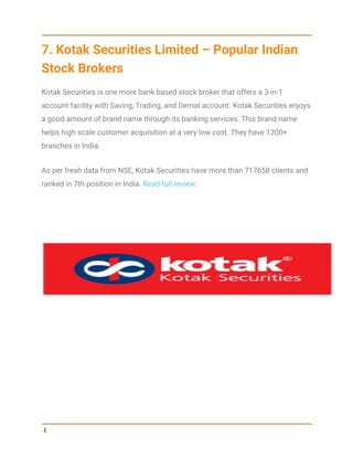 7. Kotak Securities Limited – Popular Indian
Stock Brokers
Kotak Securities is one more bank based stock broker that offers a 3-in-1
account facility with Saving, Trading, and Demat account. Kotak Securities enjoys
a good amount of brand name through its banking services. This brand name
helps high scale customer acquisition at a very low cost. They have 1200+
branches in India.
As per fresh data from NSE, Kotak Securities have more than 717658 clients and
ranked in 7th position in India. Read full review.
8
 
