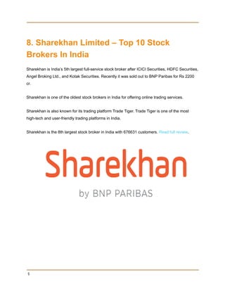 8. Sharekhan Limited – Top 10 Stock
Brokers In India
Sharekhan is India’s 5th largest full-service stock broker after ICICI Securities, HDFC Securities,
Angel Broking Ltd., and Kotak Securities. Recently it was sold out to BNP Paribas for Rs 2200
cr.
Sharekhan is one of the oldest stock brokers in India for offering online trading services.
Sharekhan is also known for its trading platform Trade Tiger. Trade Tiger is one of the most
high-tech and user-friendly trading platforms in India.
Sharekhan is the 8th largest stock broker in India with 676631 customers. Read full review.
9
 