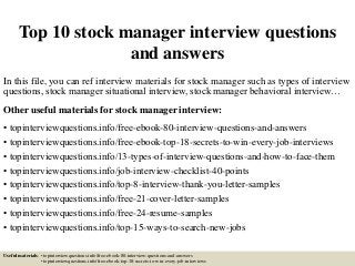Top 10 stock manager interview questions
and answers
In this file, you can ref interview materials for stock manager such as types of interview
questions, stock manager situational interview, stock manager behavioral interview…
Other useful materials for stock manager interview:
• topinterviewquestions.info/free-ebook-80-interview-questions-and-answers
• topinterviewquestions.info/free-ebook-top-18-secrets-to-win-every-job-interviews
• topinterviewquestions.info/13-types-of-interview-questions-and-how-to-face-them
• topinterviewquestions.info/job-interview-checklist-40-points
• topinterviewquestions.info/top-8-interview-thank-you-letter-samples
• topinterviewquestions.info/free-21-cover-letter-samples
• topinterviewquestions.info/free-24-resume-samples
• topinterviewquestions.info/top-15-ways-to-search-new-jobs
Useful materials: • topinterviewquestions.info/free-ebook-80-interview-questions-and-answers
• topinterviewquestions.info/free-ebook-top-18-secrets-to-win-every-job-interviews
 