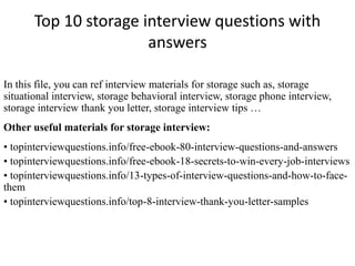 Top 10 storage interview questions with
answers
In this file, you can ref interview materials for storage such as, storage
situational interview, storage behavioral interview, storage phone interview,
storage interview thank you letter, storage interview tips …
Other useful materials for storage interview:
• topinterviewquestions.info/free-ebook-80-interview-questions-and-answers
• topinterviewquestions.info/free-ebook-18-secrets-to-win-every-job-interviews
• topinterviewquestions.info/13-types-of-interview-questions-and-how-to-face-
them
• topinterviewquestions.info/top-8-interview-thank-you-letter-samples
 