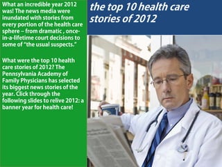 What an incredible year 2012
was! The news media were             the top 10 health care
inundated with stories from
every portion of the health care
                                     stories of 2012
sphere – from dramatic , once-
in-a-lifetime court decisions to
some of “the usual suspects.”

What were the top 10 health
care stories of 2012? The
Pennsylvania Academy of
Family Physicians has selected
its biggest news stories of the
year. Click through the
following slides to relive 2012: a
banner year for health care!
 