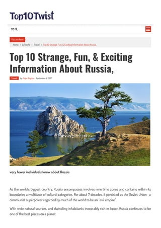 Home > Lifestyle > Travel > Top 10 Strange, Fun, & Exciting Information About Russia,
Top 10 Strange, Fun, & Exciting
Information About Russia,
Travel by Priya Singha - September 6, 2017
very fewer individuals know about Russia
As the world’s biggest country, Russia encompasses involves nine time zones and contains within its
boundaries a multitude of cultural categories. For about 7 decades, it persisted as the Soviet Union- a
communist superpower regarded by much of the world to be an “evil empire”.
With wide natural sources, and dwindling inhabitants inexorably rich in liquor, Russia continues to be
one of the best places on a planet.
You are here

 
