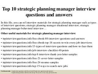 Top 10 strategic planning manager interview
questions and answers
In this file, you can ref interview materials for strategic planning manager such as types
of interview questions, strategic planning manager situational interview, strategic
planning manager behavioral interview…
Other useful materials for strategic planning manager interview:
• topinterviewquestions.info/free-ebook-80-interview-questions-and-answers
• topinterviewquestions.info/free-ebook-top-18-secrets-to-win-every-job-interviews
• topinterviewquestions.info/13-types-of-interview-questions-and-how-to-face-them
• topinterviewquestions.info/job-interview-checklist-40-points
• topinterviewquestions.info/top-8-interview-thank-you-letter-samples
• topinterviewquestions.info/free-21-cover-letter-samples
• topinterviewquestions.info/free-24-resume-samples
• topinterviewquestions.info/top-15-ways-to-search-new-jobs
Useful materials: • topinterviewquestions.info/free-ebook-80-interview-questions-and-answers
• topinterviewquestions.info/free-ebook-top-18-secrets-to-win-every-job-interviews
 