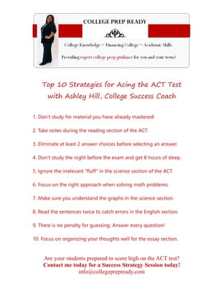 Are your students prepared to score high on the ACT test?
Contact me today for a Success Strategy Session today!
info@collegeprepready.com
Top 10 Strategies for Acing the ACT Test
with Ashley Hill, College Success Coach
1. Don’t study for material you have already mastered!
2. Take notes during the reading section of the ACT.
3. Eliminate at least 2 answer choices before selecting an answer.
4. Don’t study the night before the exam and get 8 hours of sleep.
5. Ignore the irrelevant “fluff” in the science section of the ACT.
6. Focus on the right approach when solving math problems.
7. Make sure you understand the graphs in the science section.
8. Read the sentences twice to catch errors in the English section.
9. There is no penalty for guessing. Answer every question!
10. Focus on organizing your thoughts well for the essay section.
 