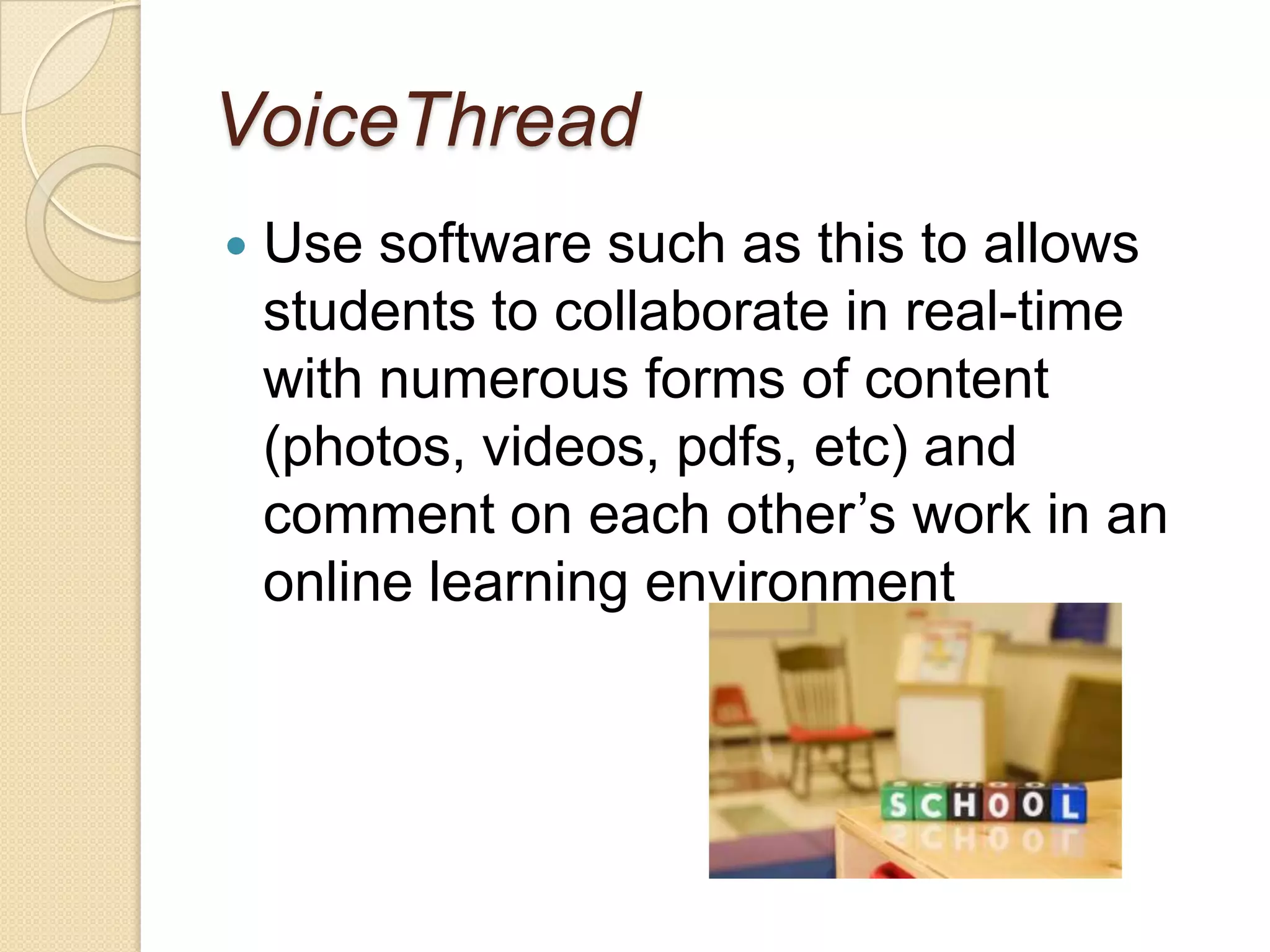 VoiceThreadUse software such as this to allows students to collaborate in real-time with numerous forms of content (photos, videos, pdfs, etc) and comment on each other’s work in an online learning environment