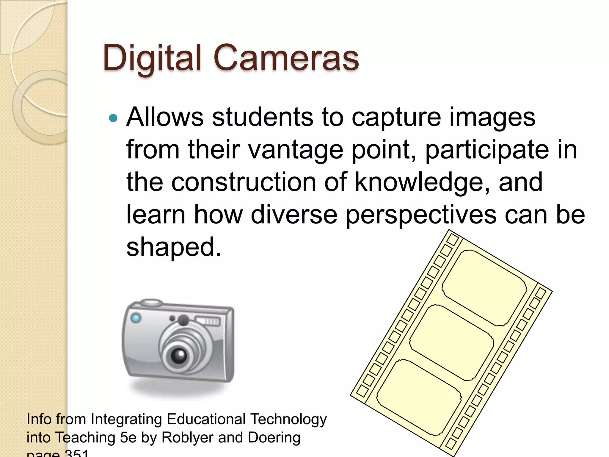 Digital CamerasAllows students to capture images from their vantage point, participate in the construction of knowledge, and learn how diverse perspectives can be shaped.Info from Integrating Educational Technology into Teaching 5e by Roblyer and Doering page 351