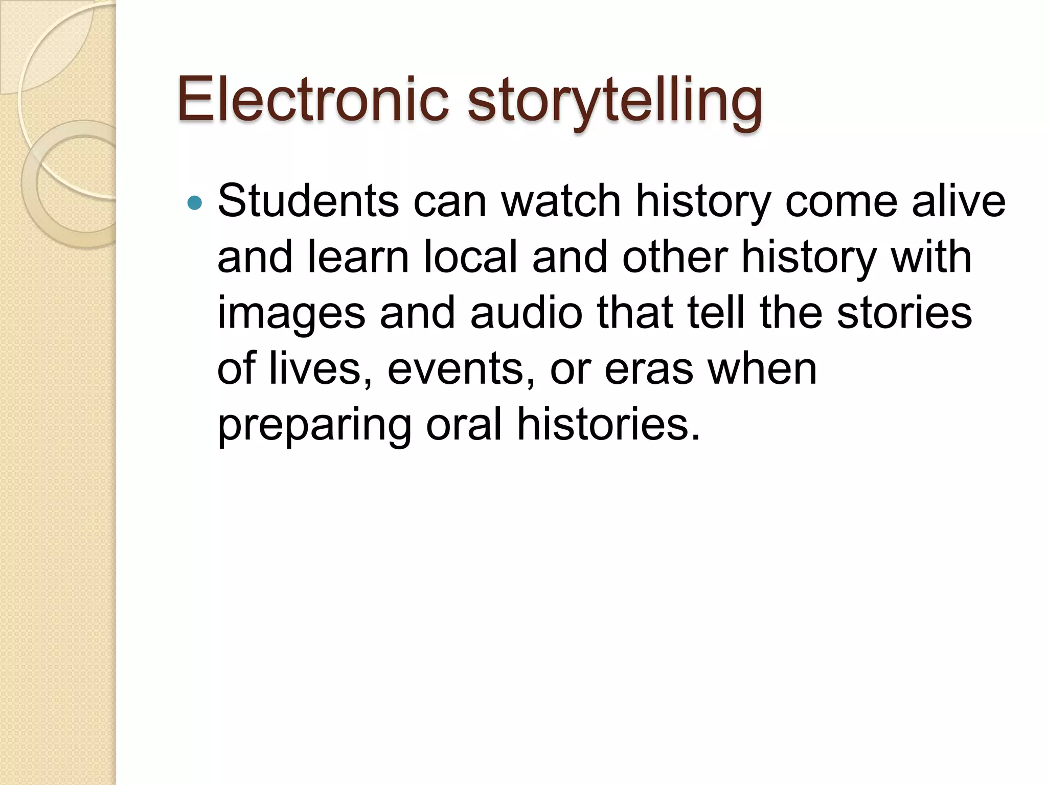 Electronic storytellingStudents can watch history come alive and learn local and other history with images and audio that tell the stories of lives, events, or eras when preparing oral histories.