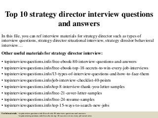 Top 10 strategy director interview questions
and answers
In this file, you can ref interview materials for strategy director such as types of
interview questions, strategy director situational interview, strategy director behavioral
interview…
Other useful materials for strategy director interview:
• topinterviewquestions.info/free-ebook-80-interview-questions-and-answers
• topinterviewquestions.info/free-ebook-top-18-secrets-to-win-every-job-interviews
• topinterviewquestions.info/13-types-of-interview-questions-and-how-to-face-them
• topinterviewquestions.info/job-interview-checklist-40-points
• topinterviewquestions.info/top-8-interview-thank-you-letter-samples
• topinterviewquestions.info/free-21-cover-letter-samples
• topinterviewquestions.info/free-24-resume-samples
• topinterviewquestions.info/top-15-ways-to-search-new-jobs
Useful materials: • topinterviewquestions.info/free-ebook-80-interview-questions-and-answers
• topinterviewquestions.info/free-ebook-top-18-secrets-to-win-every-job-interviews
 