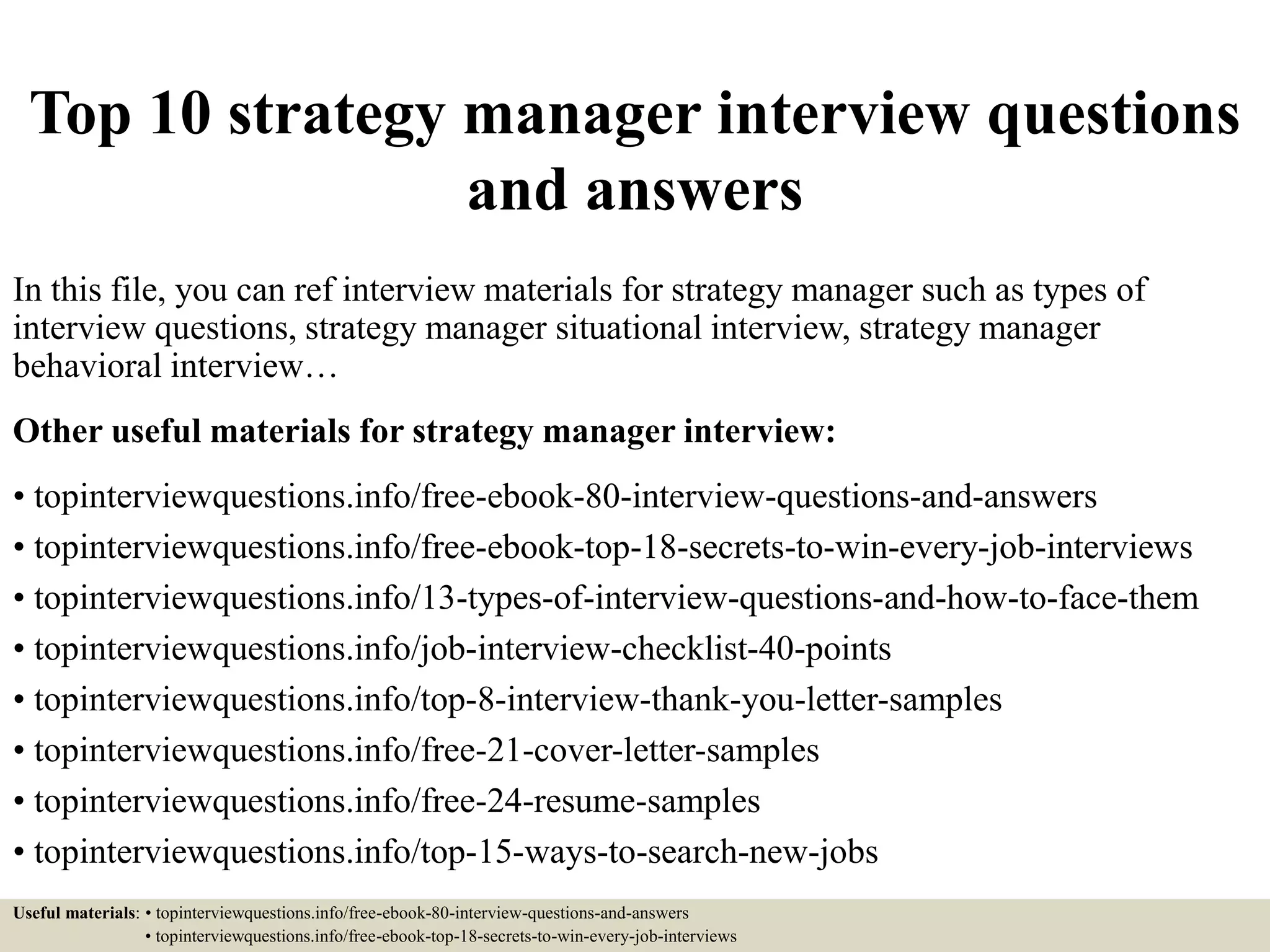 Top 10 strategy manager interview questions
and answers
In this file, you can ref interview materials for strategy manager such as types of
interview questions, strategy manager situational interview, strategy manager
behavioral interview…
Other useful materials for strategy manager interview:
• topinterviewquestions.info/free-ebook-80-interview-questions-and-answers
• topinterviewquestions.info/free-ebook-top-18-secrets-to-win-every-job-interviews
• topinterviewquestions.info/13-types-of-interview-questions-and-how-to-face-them
• topinterviewquestions.info/job-interview-checklist-40-points
• topinterviewquestions.info/top-8-interview-thank-you-letter-samples
• topinterviewquestions.info/free-21-cover-letter-samples
• topinterviewquestions.info/free-24-resume-samples
• topinterviewquestions.info/top-15-ways-to-search-new-jobs
Useful materials: • topinterviewquestions.info/free-ebook-80-interview-questions-and-answers
• topinterviewquestions.info/free-ebook-top-18-secrets-to-win-every-job-interviews
 