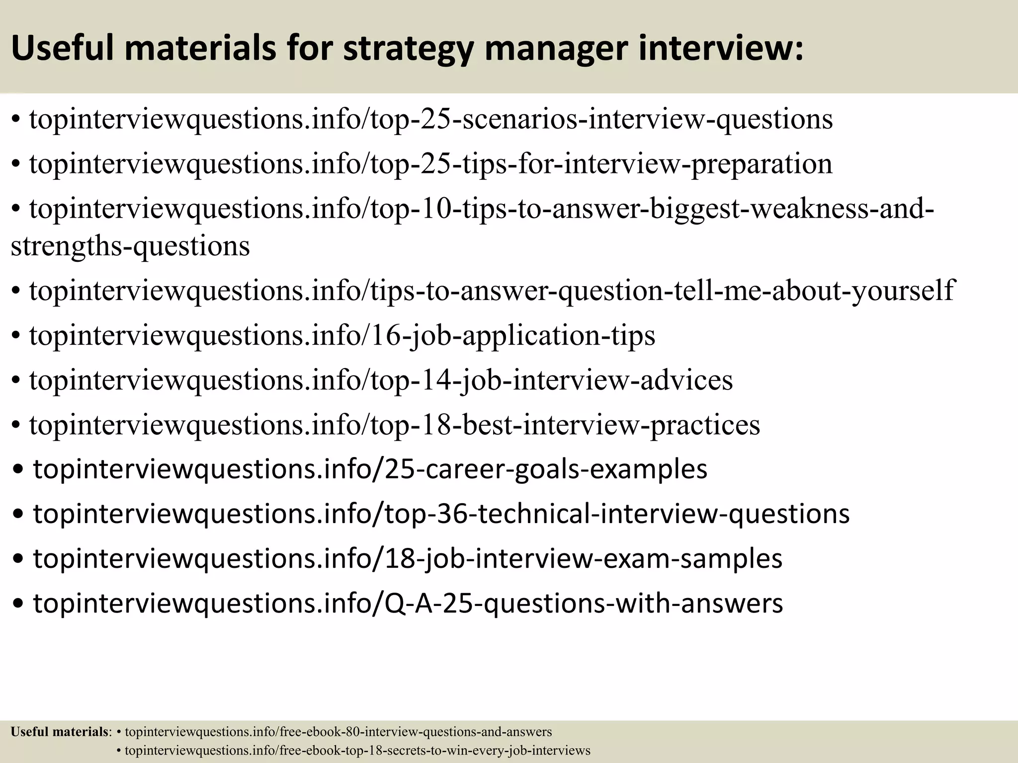 Useful materials for strategy manager interview:
• topinterviewquestions.info/top-25-scenarios-interview-questions
• topinterviewquestions.info/top-25-tips-for-interview-preparation
• topinterviewquestions.info/top-10-tips-to-answer-biggest-weakness-and-
strengths-questions
• topinterviewquestions.info/tips-to-answer-question-tell-me-about-yourself
• topinterviewquestions.info/16-job-application-tips
• topinterviewquestions.info/top-14-job-interview-advices
• topinterviewquestions.info/top-18-best-interview-practices
• topinterviewquestions.info/25-career-goals-examples
• topinterviewquestions.info/top-36-technical-interview-questions
• topinterviewquestions.info/18-job-interview-exam-samples
• topinterviewquestions.info/Q-A-25-questions-with-answers
Useful materials: • topinterviewquestions.info/free-ebook-80-interview-questions-and-answers
• topinterviewquestions.info/free-ebook-top-18-secrets-to-win-every-job-interviews
 