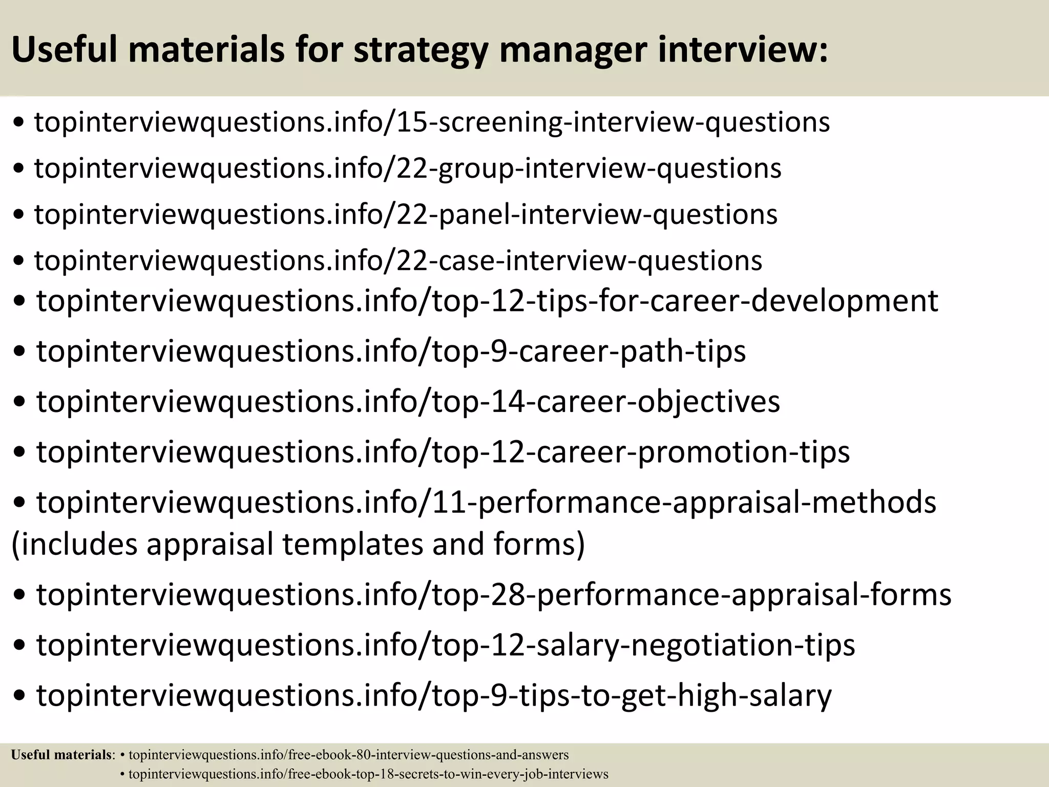 Useful materials for strategy manager interview:
• topinterviewquestions.info/15-screening-interview-questions
• topinterviewquestions.info/22-group-interview-questions
• topinterviewquestions.info/22-panel-interview-questions
• topinterviewquestions.info/22-case-interview-questions
• topinterviewquestions.info/top-12-tips-for-career-development
• topinterviewquestions.info/top-9-career-path-tips
• topinterviewquestions.info/top-14-career-objectives
• topinterviewquestions.info/top-12-career-promotion-tips
• topinterviewquestions.info/11-performance-appraisal-methods
(includes appraisal templates and forms)
• topinterviewquestions.info/top-28-performance-appraisal-forms
• topinterviewquestions.info/top-12-salary-negotiation-tips
• topinterviewquestions.info/top-9-tips-to-get-high-salary
Useful materials: • topinterviewquestions.info/free-ebook-80-interview-questions-and-answers
• topinterviewquestions.info/free-ebook-top-18-secrets-to-win-every-job-interviews
 