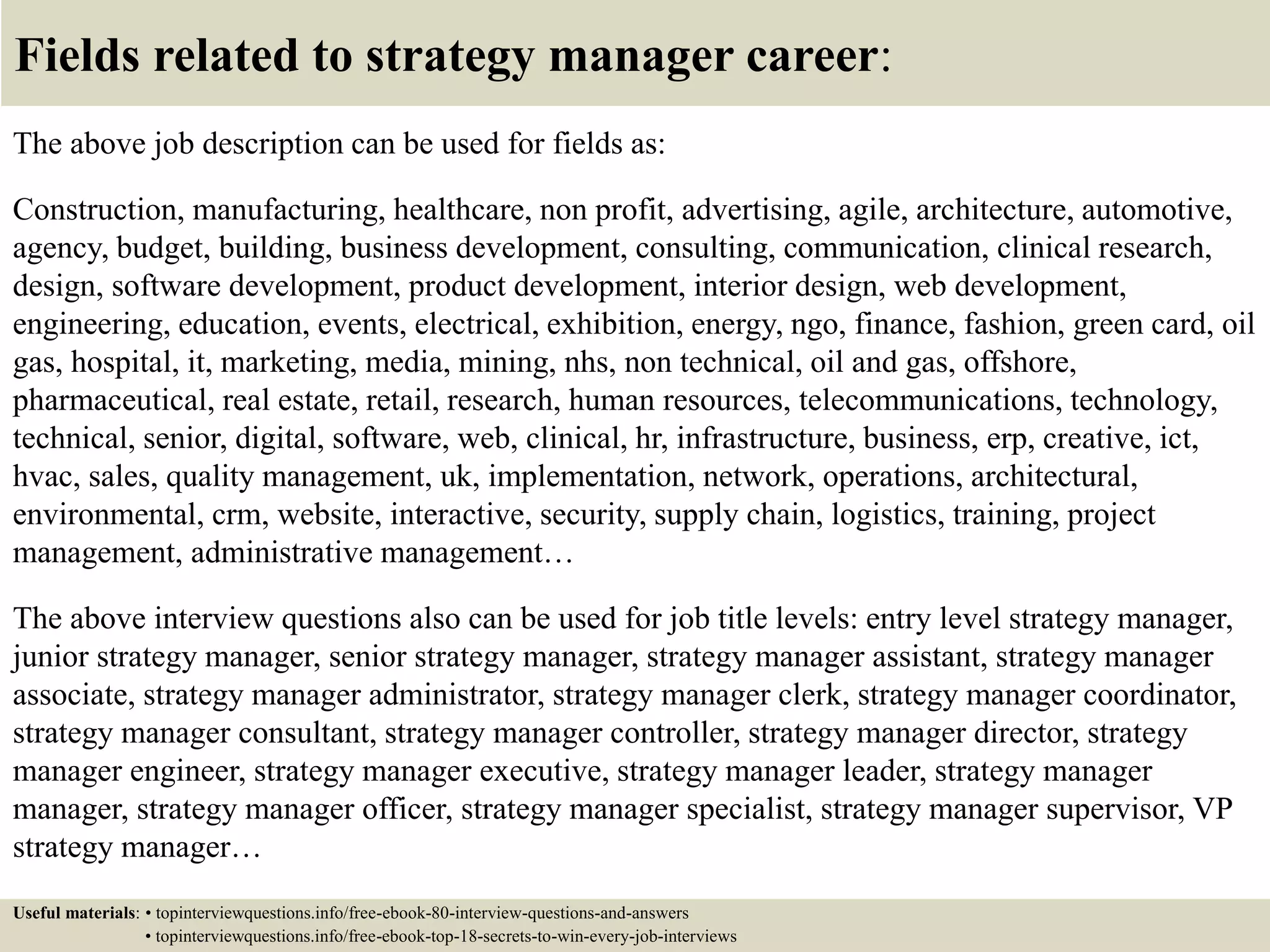 Fields related to strategy manager career:
The above job description can be used for fields as:
Construction, manufacturing, healthcare, non profit, advertising, agile, architecture, automotive,
agency, budget, building, business development, consulting, communication, clinical research,
design, software development, product development, interior design, web development,
engineering, education, events, electrical, exhibition, energy, ngo, finance, fashion, green card, oil
gas, hospital, it, marketing, media, mining, nhs, non technical, oil and gas, offshore,
pharmaceutical, real estate, retail, research, human resources, telecommunications, technology,
technical, senior, digital, software, web, clinical, hr, infrastructure, business, erp, creative, ict,
hvac, sales, quality management, uk, implementation, network, operations, architectural,
environmental, crm, website, interactive, security, supply chain, logistics, training, project
management, administrative management…
The above interview questions also can be used for job title levels: entry level strategy manager,
junior strategy manager, senior strategy manager, strategy manager assistant, strategy manager
associate, strategy manager administrator, strategy manager clerk, strategy manager coordinator,
strategy manager consultant, strategy manager controller, strategy manager director, strategy
manager engineer, strategy manager executive, strategy manager leader, strategy manager
manager, strategy manager officer, strategy manager specialist, strategy manager supervisor, VP
strategy manager…
Useful materials: • topinterviewquestions.info/free-ebook-80-interview-questions-and-answers
• topinterviewquestions.info/free-ebook-top-18-secrets-to-win-every-job-interviews
 