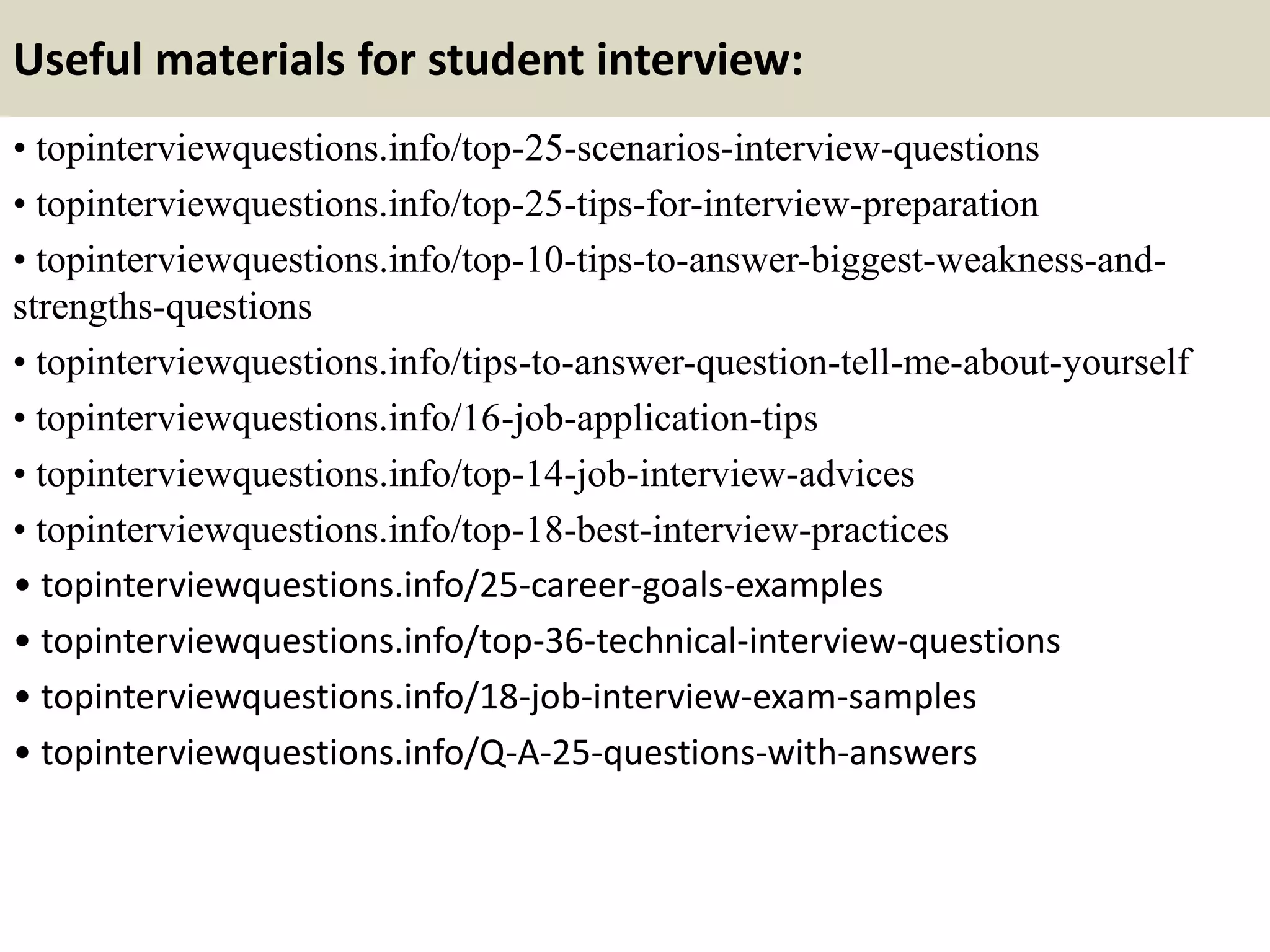 Useful materials for student interview:
• topinterviewquestions.info/top-25-scenarios-interview-questions
• topinterviewquestions.info/top-25-tips-for-interview-preparation
• topinterviewquestions.info/top-10-tips-to-answer-biggest-weakness-and-
strengths-questions
• topinterviewquestions.info/tips-to-answer-question-tell-me-about-yourself
• topinterviewquestions.info/16-job-application-tips
• topinterviewquestions.info/top-14-job-interview-advices
• topinterviewquestions.info/top-18-best-interview-practices
• topinterviewquestions.info/25-career-goals-examples
• topinterviewquestions.info/top-36-technical-interview-questions
• topinterviewquestions.info/18-job-interview-exam-samples
• topinterviewquestions.info/Q-A-25-questions-with-answers
 