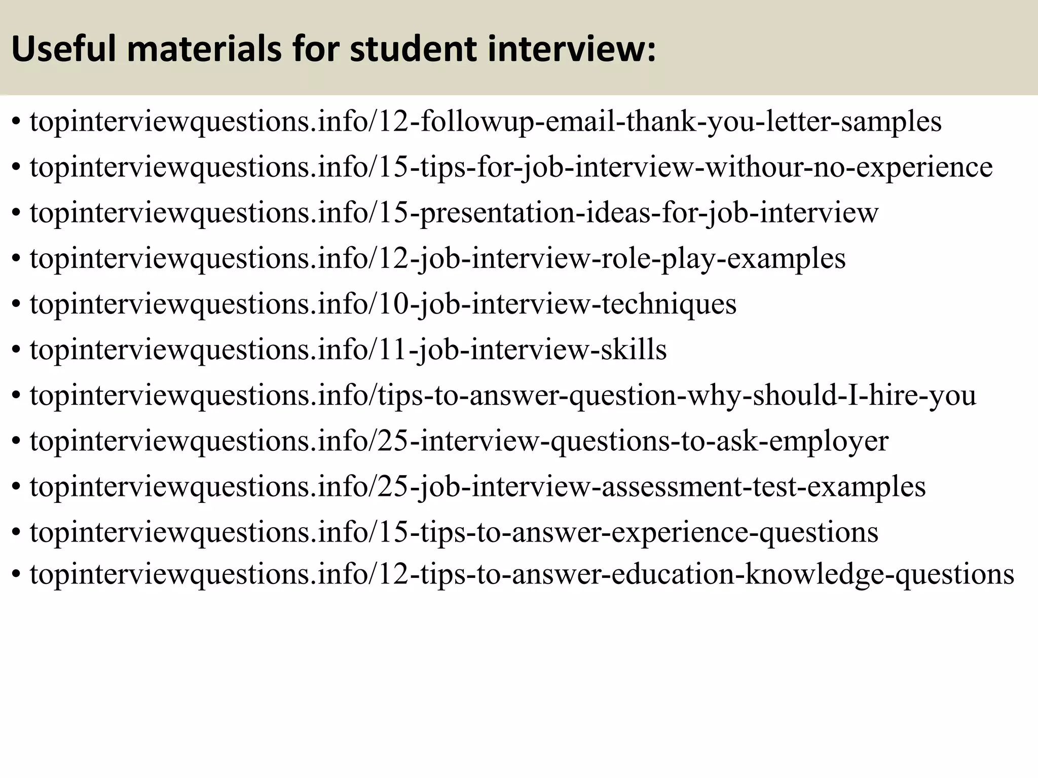 Useful materials for student interview:
• topinterviewquestions.info/12-followup-email-thank-you-letter-samples
• topinterviewquestions.info/15-tips-for-job-interview-withour-no-experience
• topinterviewquestions.info/15-presentation-ideas-for-job-interview
• topinterviewquestions.info/12-job-interview-role-play-examples
• topinterviewquestions.info/10-job-interview-techniques
• topinterviewquestions.info/11-job-interview-skills
• topinterviewquestions.info/tips-to-answer-question-why-should-I-hire-you
• topinterviewquestions.info/25-interview-questions-to-ask-employer
• topinterviewquestions.info/25-job-interview-assessment-test-examples
• topinterviewquestions.info/15-tips-to-answer-experience-questions
• topinterviewquestions.info/12-tips-to-answer-education-knowledge-questions
 