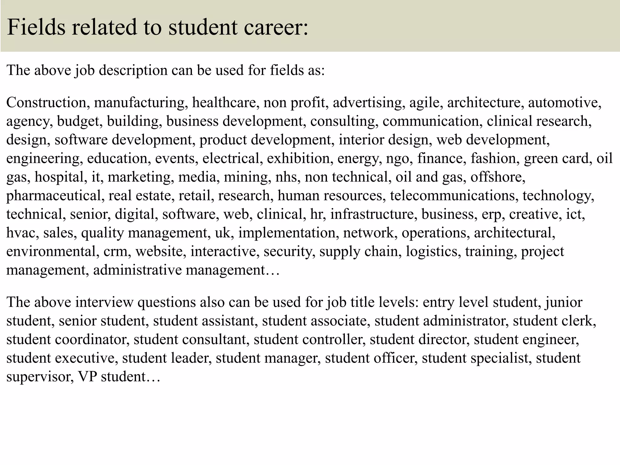 Fields related to student career:
The above job description can be used for fields as:
Construction, manufacturing, healthcare, non profit, advertising, agile, architecture, automotive,
agency, budget, building, business development, consulting, communication, clinical research,
design, software development, product development, interior design, web development,
engineering, education, events, electrical, exhibition, energy, ngo, finance, fashion, green card, oil
gas, hospital, it, marketing, media, mining, nhs, non technical, oil and gas, offshore,
pharmaceutical, real estate, retail, research, human resources, telecommunications, technology,
technical, senior, digital, software, web, clinical, hr, infrastructure, business, erp, creative, ict,
hvac, sales, quality management, uk, implementation, network, operations, architectural,
environmental, crm, website, interactive, security, supply chain, logistics, training, project
management, administrative management…
The above interview questions also can be used for job title levels: entry level student, junior
student, senior student, student assistant, student associate, student administrator, student clerk,
student coordinator, student consultant, student controller, student director, student engineer,
student executive, student leader, student manager, student officer, student specialist, student
supervisor, VP student…
 