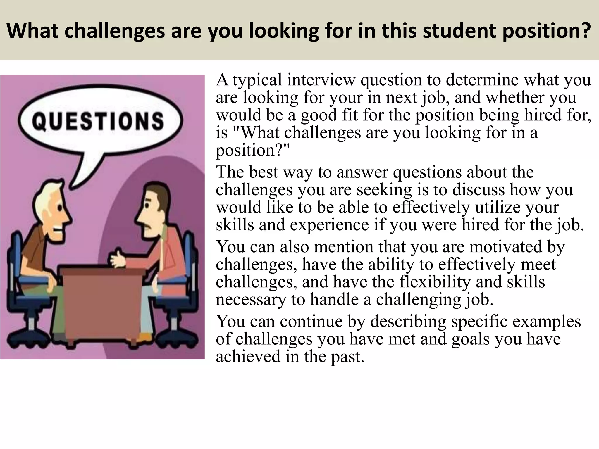 What challenges are you looking for in this student position?
A typical interview question to determine what you
are looking for your in next job, and whether you
would be a good fit for the position being hired for,
is "What challenges are you looking for in a
position?"
The best way to answer questions about the
challenges you are seeking is to discuss how you
would like to be able to effectively utilize your
skills and experience if you were hired for the job.
You can also mention that you are motivated by
challenges, have the ability to effectively meet
challenges, and have the flexibility and skills
necessary to handle a challenging job.
You can continue by describing specific examples
of challenges you have met and goals you have
achieved in the past.
 