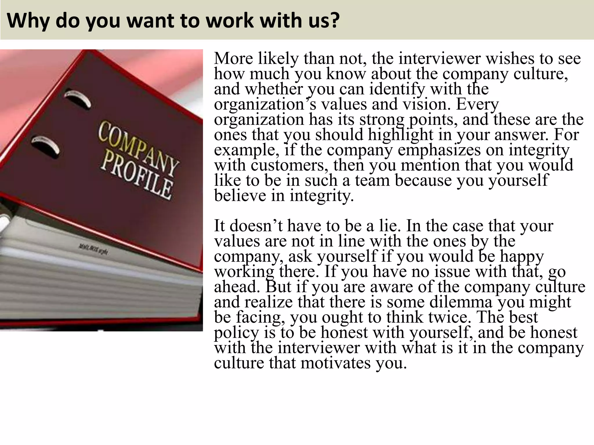Why do you want to work with us?
More likely than not, the interviewer wishes to see
how much you know about the company culture,
and whether you can identify with the
organization’s values and vision. Every
organization has its strong points, and these are the
ones that you should highlight in your answer. For
example, if the company emphasizes on integrity
with customers, then you mention that you would
like to be in such a team because you yourself
believe in integrity.
It doesn’t have to be a lie. In the case that your
values are not in line with the ones by the
company, ask yourself if you would be happy
working there. If you have no issue with that, go
ahead. But if you are aware of the company culture
and realize that there is some dilemma you might
be facing, you ought to think twice. The best
policy is to be honest with yourself, and be honest
with the interviewer with what is it in the company
culture that motivates you.
 