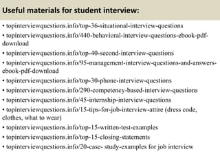 Useful materials for student interview:
• topinterviewquestions.info/top-36-situational-interview-questions
• topinterviewquestions.info/440-behavioral-interview-questions-ebook-pdf-
download
• topinterviewquestions.info/top-40-second-interview-questions
• topinterviewquestions.info/95-management-interview-questions-and-answers-
ebook-pdf-download
• topinterviewquestions.info/top-30-phone-interview-questions
• topinterviewquestions.info/290-competency-based-interview-questions
• topinterviewquestions.info/45-internship-interview-questions
• topinterviewquestions.info/15-tips-for-job-interview-attire (dress code,
clothes, what to wear)
• topinterviewquestions.info/top-15-written-test-examples
• topinterviewquestions.info/top-15-closing-statements
• topinterviewquestions.info/20-case- study-examples for job interview
 
