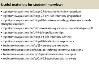 Useful materials for student interview:
• topinterviewquestions.info/top-25-scenarios-interview-questions
• topinterviewquestions.info/top-25-tips-for-interview-preparation
• topinterviewquestions.info/top-10-tips-to-answer-biggest-weakness-and-
strengths-questions
• topinterviewquestions.info/tips-to-answer-question-tell-me-about-yourself
• topinterviewquestions.info/16-job-application-tips
• topinterviewquestions.info/top-14-job-interview-advices
• topinterviewquestions.info/top-18-best-interview-practices
• topinterviewquestions.info/25-career-goals-examples
• topinterviewquestions.info/top-36-technical-interview-questions
• topinterviewquestions.info/18-job-interview-exam-samples
• topinterviewquestions.info/Q-A-25-questions-with-answers
 