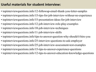Useful materials for student interview:
• topinterviewquestions.info/12-followup-email-thank-you-letter-samples
• topinterviewquestions.info/15-tips-for-job-interview-withour-no-experience
• topinterviewquestions.info/15-presentation-ideas-for-job-interview
• topinterviewquestions.info/12-job-interview-role-play-examples
• topinterviewquestions.info/10-job-interview-techniques
• topinterviewquestions.info/11-job-interview-skills
• topinterviewquestions.info/tips-to-answer-question-why-should-I-hire-you
• topinterviewquestions.info/25-interview-questions-to-ask-employer
• topinterviewquestions.info/25-job-interview-assessment-test-examples
• topinterviewquestions.info/15-tips-to-answer-experience-questions
• topinterviewquestions.info/12-tips-to-answer-education-knowledge-questions
 