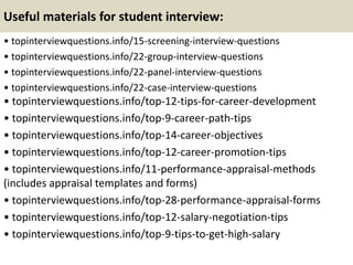 Useful materials for student interview:
• topinterviewquestions.info/15-screening-interview-questions
• topinterviewquestions.info/22-group-interview-questions
• topinterviewquestions.info/22-panel-interview-questions
• topinterviewquestions.info/22-case-interview-questions
• topinterviewquestions.info/top-12-tips-for-career-development
• topinterviewquestions.info/top-9-career-path-tips
• topinterviewquestions.info/top-14-career-objectives
• topinterviewquestions.info/top-12-career-promotion-tips
• topinterviewquestions.info/11-performance-appraisal-methods
(includes appraisal templates and forms)
• topinterviewquestions.info/top-28-performance-appraisal-forms
• topinterviewquestions.info/top-12-salary-negotiation-tips
• topinterviewquestions.info/top-9-tips-to-get-high-salary
 