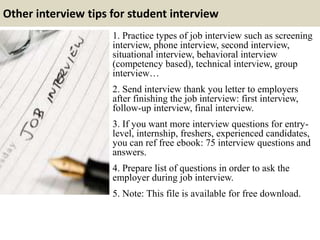 Other interview tips for student interview
1. Practice types of job interview such as screening
interview, phone interview, second interview,
situational interview, behavioral interview
(competency based), technical interview, group
interview…
2. Send interview thank you letter to employers
after finishing the job interview: first interview,
follow-up interview, final interview.
3. If you want more interview questions for entry-
level, internship, freshers, experienced candidates,
you can ref free ebook: 75 interview questions and
answers.
4. Prepare list of questions in order to ask the
employer during job interview.
5. Note: This file is available for free download.
 