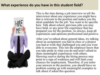What experience do you have in this student field?
This is the time during a job interview to tell the
interviewer about any experience you might have
that is relevant to the position and makes you the
ideal candidate for the job. You want to be specific
here. Talk about school, previous jobs you may
have held, or any prior life experience that has
prepared you for the position. As always, keep all
experiences and opinions professional and positive.
After you’ve talked about general ideas, try talking
about an assignment you had in class or a project
you had at work that challenged you and you were
able to overcome. This lets the employer know that
you take pride in what you do and aren’t afraid to
share meaningful experiences with others.
Showing reserve during the hiring process may
point to a sign of weakness and will limit your
chances for employment. Therefore, if you tailor
your answers to the position, you should have no
problem coming up with meaningful examples to
talk about if asked this question.
 