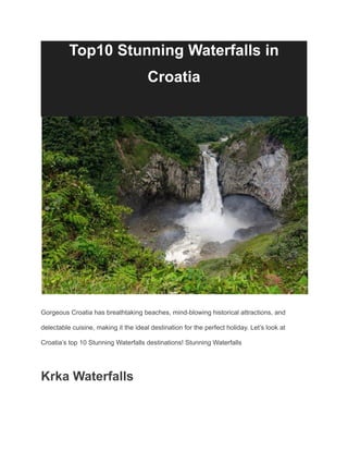 Top10 Stunning Waterfalls in
Croatia
Gorgeous Croatia has breathtaking beaches, mind-blowing historical attractions, and
delectable cuisine, making it the ideal destination for the perfect holiday. Let’s look at
Croatia’s top 10 Stunning Waterfalls destinations! Stunning Waterfalls
Krka Waterfalls
 